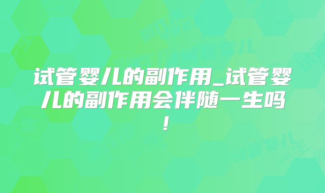 试管婴儿的副作用_试管婴儿的副作用会伴随一生吗！