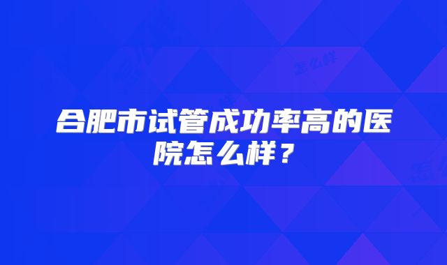 合肥市试管成功率高的医院怎么样？
