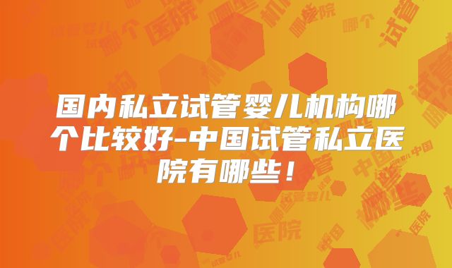 国内私立试管婴儿机构哪个比较好-中国试管私立医院有哪些！