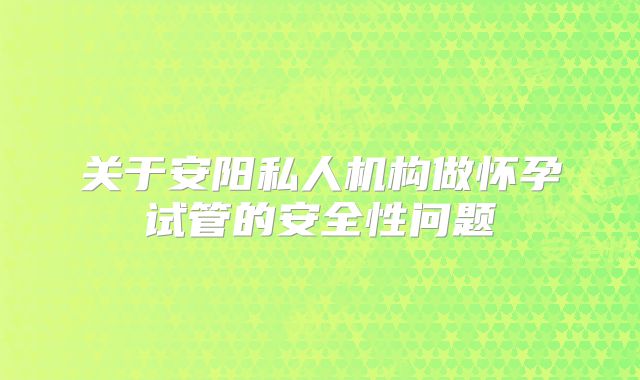 关于安阳私人机构做怀孕试管的安全性问题