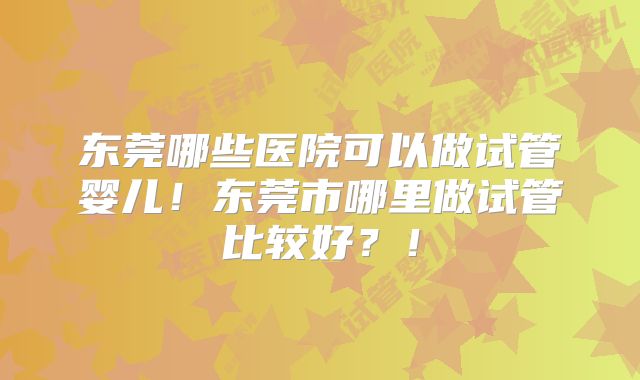 东莞哪些医院可以做试管婴儿！东莞市哪里做试管比较好？！