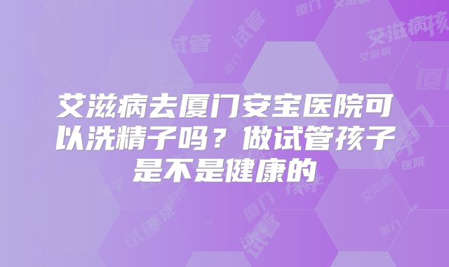 艾滋病去厦门安宝医院可以洗精子吗?做试管孩子是不是健康的