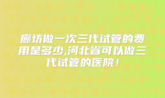 廊坊做一次三代试管的费用是多少,河北省可以做三代试管的医院！