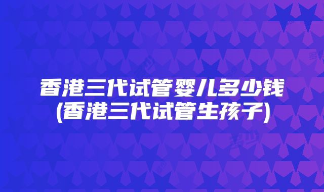 香港三代试管婴儿多少钱(香港三代试管生孩子)