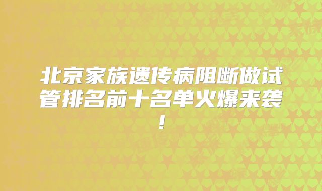 北京家族遗传病阻断做试管排名前十名单火爆来袭!