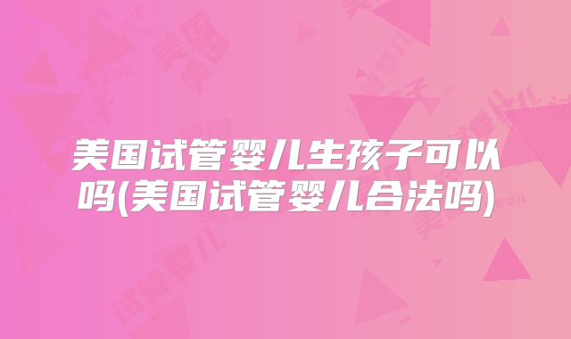 美国试管婴儿生孩子可以吗(美国试管婴儿合法吗)