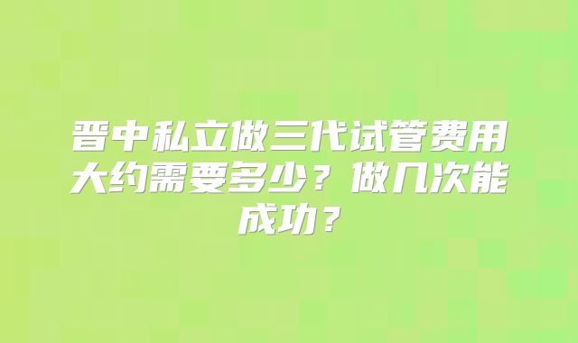 晋中私立做三代试管费用大约需要多少?做几次能成功?
