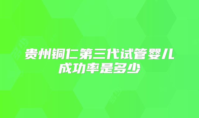 贵州铜仁第三代试管婴儿成功率是多少