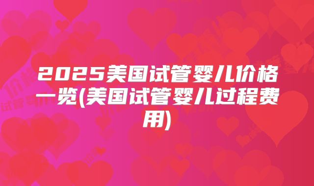 2025美国试管婴儿价格一览(美国试管婴儿过程费用)