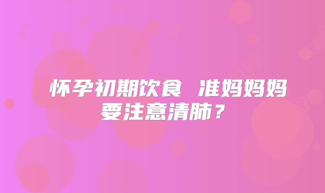 ​怀孕初期饮食 准妈妈妈要注意清肺？