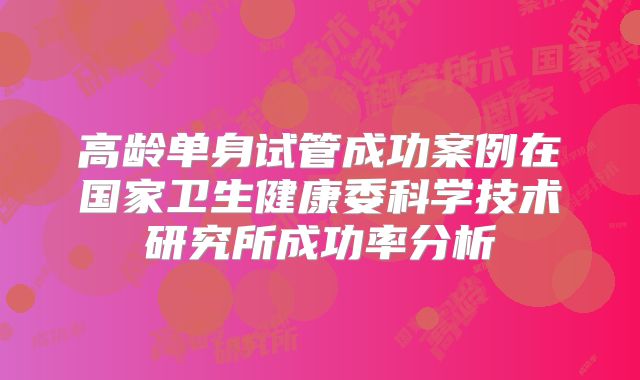 高龄单身试管成功案例在国家卫生健康委科学技术研究所成功率分析