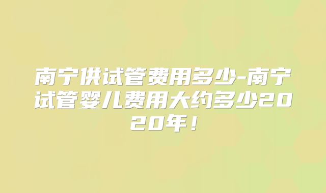 南宁供试管费用多少-南宁试管婴儿费用大约多少2020年!