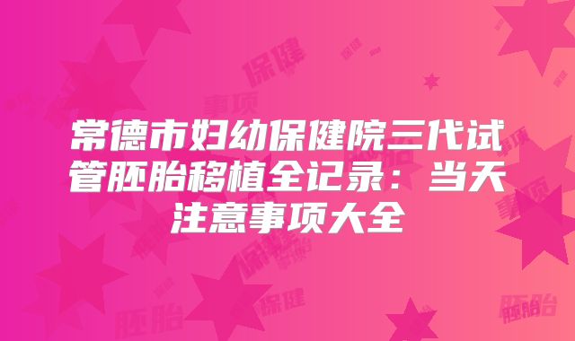 常德市妇幼保健院三代试管胚胎移植全记录：当天注意事项大全