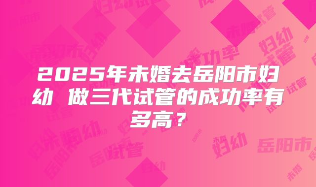 2025年未婚去岳阳市妇幼 做三代试管的成功率有多高?