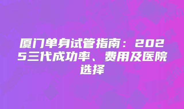 厦门单身试管指南：2025三代成功率、费用及医院选择