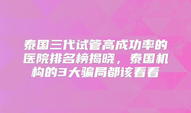 泰国三代试管高成功率的医院排名榜揭晓，泰国机构的3大骗局都该看看