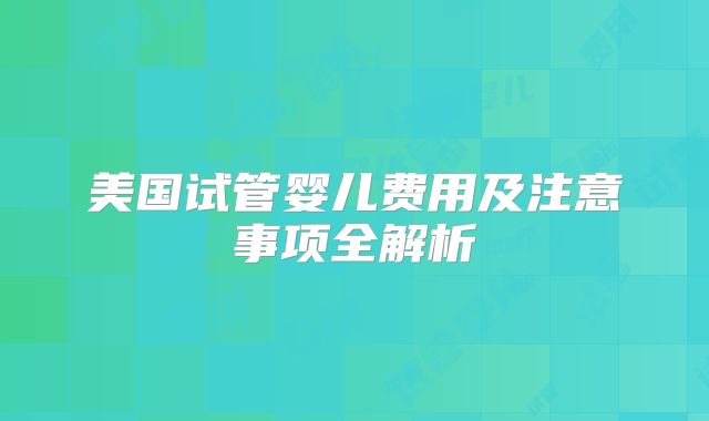 美国试管婴儿费用及注意事项全解析