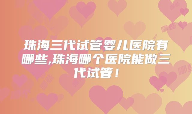 珠海三代试管婴儿医院有哪些,珠海哪个医院能做三代试管！