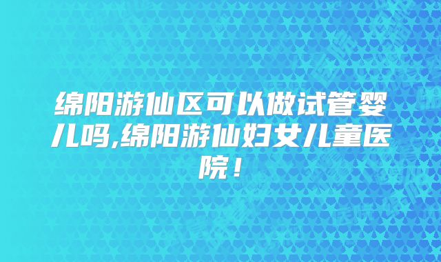 绵阳游仙区可以做试管婴儿吗,绵阳游仙妇女儿童医院！