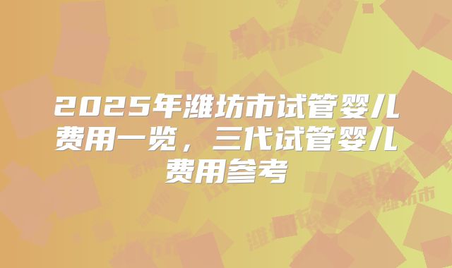 2025年潍坊市试管婴儿费用一览，三代试管婴儿费用参考