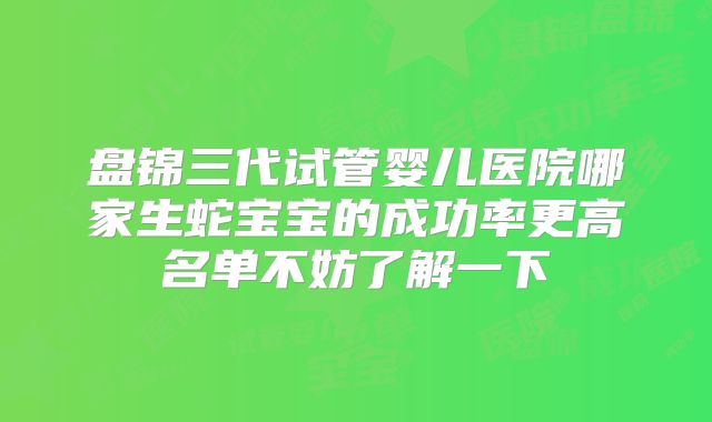 盘锦三代试管婴儿医院哪家生蛇宝宝的成功率更高名单不妨了解一下