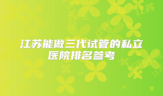 江苏能做三代试管的私立医院排名参考