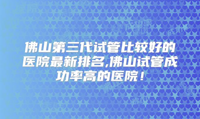 佛山第三代试管比较好的医院最新排名,佛山试管成功率高的医院！