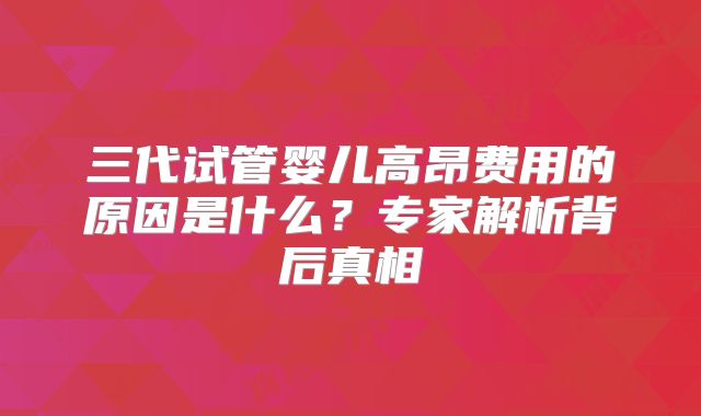 三代试管婴儿高昂费用的原因是什么？专家解析背后真相