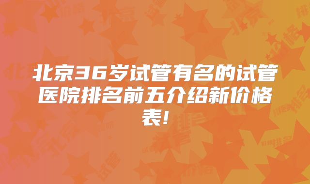 北京36岁试管有名的试管医院排名前五介绍新价格表!
