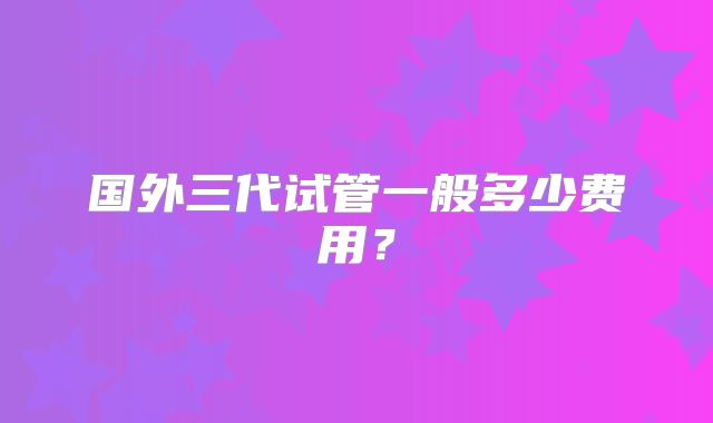 国外三代试管一般多少费用？