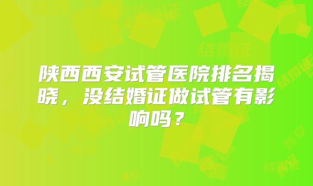 陕西西安试管医院排名揭晓，没结婚证做试管有影响吗？