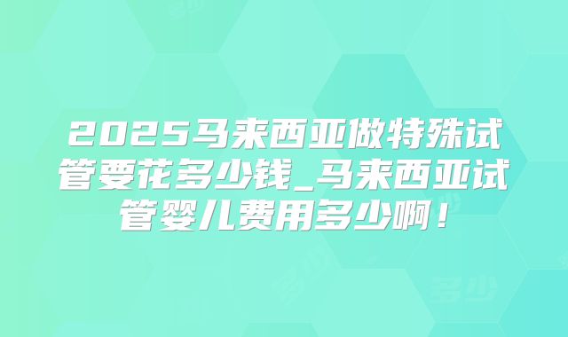 2025马来西亚做特殊试管要花多少钱_马来西亚试管婴儿费用多少啊！