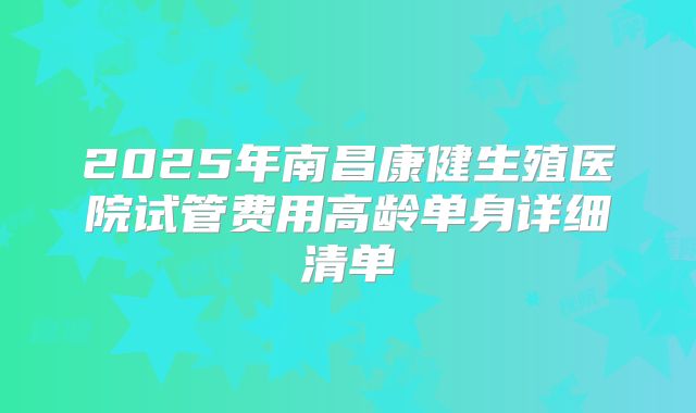 2025年南昌康健生殖医院试管费用高龄单身详细清单