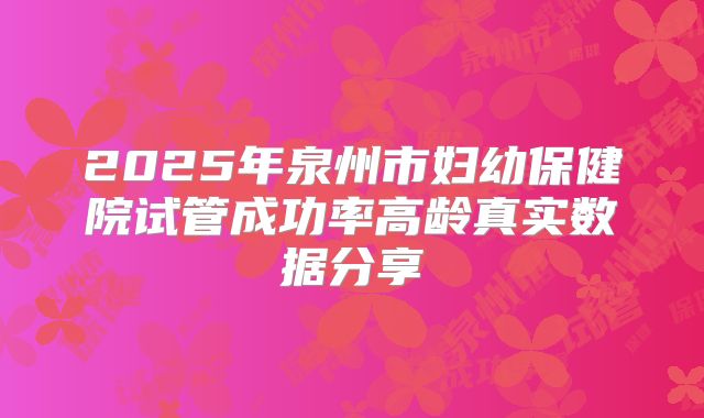 2025年泉州市妇幼保健院试管成功率高龄真实数据分享