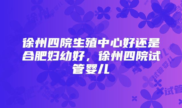 徐州四院生殖中心好还是合肥妇幼好，徐州四院试管婴儿