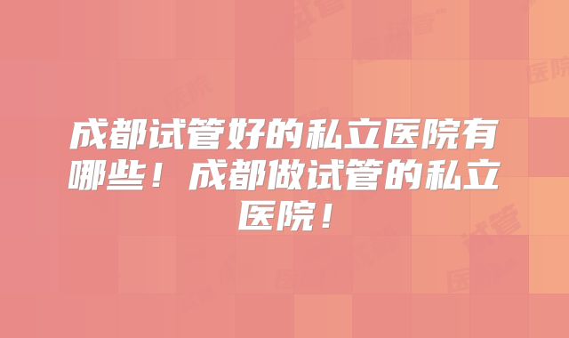 成都试管好的私立医院有哪些！成都做试管的私立医院！