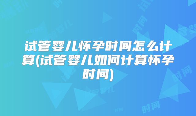 试管婴儿怀孕时间怎么计算(试管婴儿如何计算怀孕时间)