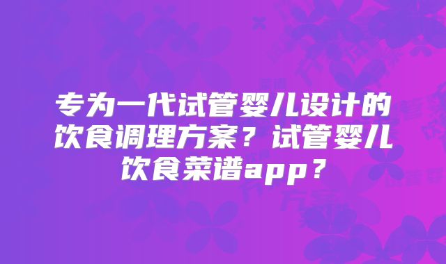 专为一代试管婴儿设计的饮食调理方案？试管婴儿饮食菜谱app？