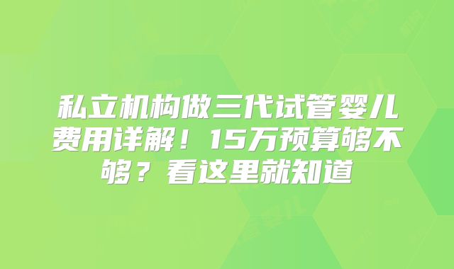 私立机构做三代试管婴儿费用详解！15万预算够不够？看这里就知道