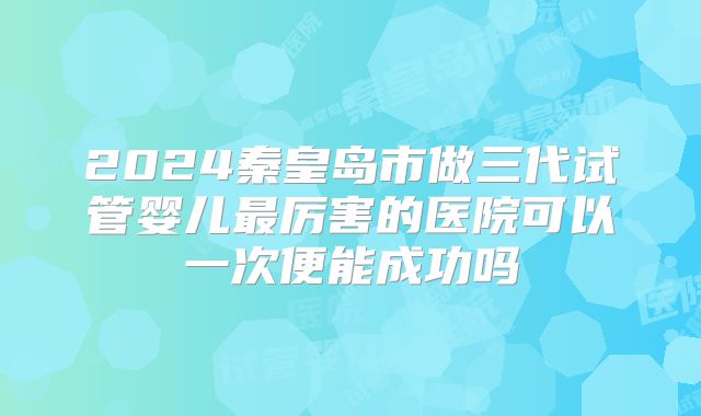 2024秦皇岛市做三代试管婴儿最厉害的医院可以一次便能成功吗