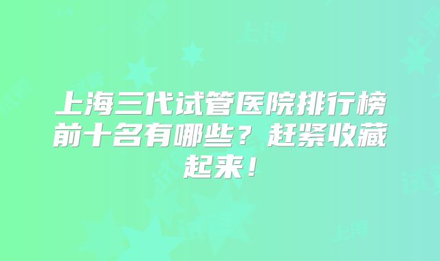 上海三代试管医院排行榜前十名有哪些？赶紧收藏起来！