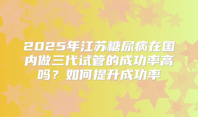 2025年江苏糖尿病在国内做三代试管的成功率高吗？如何提升成功率