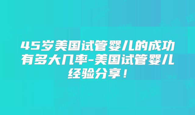 45岁美国试管婴儿的成功有多大几率-美国试管婴儿经验分享！