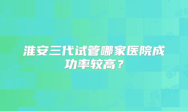 淮安三代试管哪家医院成功率较高？