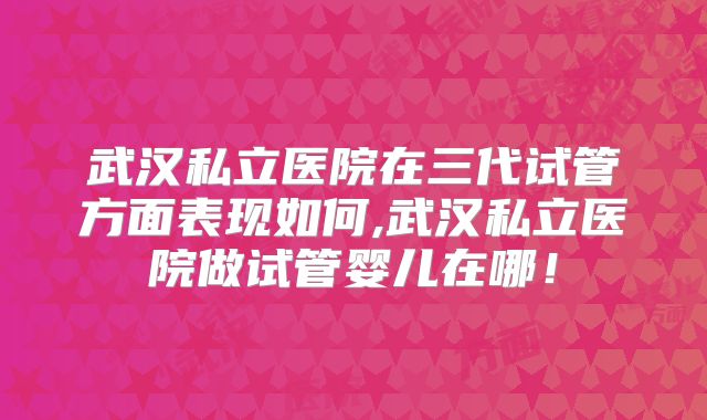武汉私立医院在三代试管方面表现如何,武汉私立医院做试管婴儿在哪！