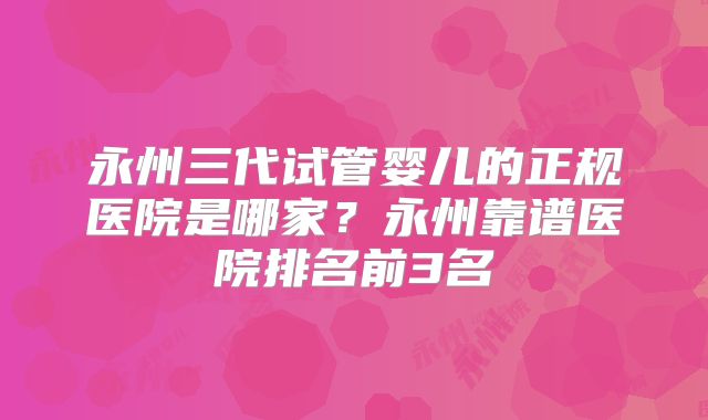 永州三代试管婴儿的正规医院是哪家？永州靠谱医院排名前3名