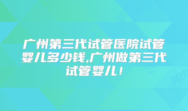 广州第三代试管医院试管婴儿多少钱,广州做第三代试管婴儿！