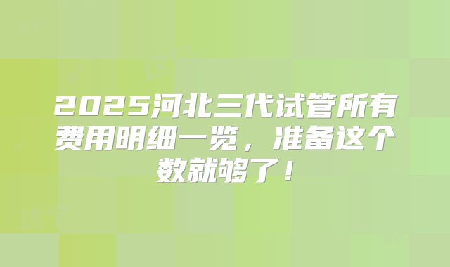 2025河北三代试管所有费用明细一览，准备这个数就够了！