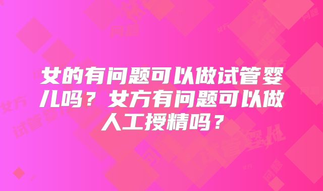 女的有问题可以做试管婴儿吗？女方有问题可以做人工授精吗？