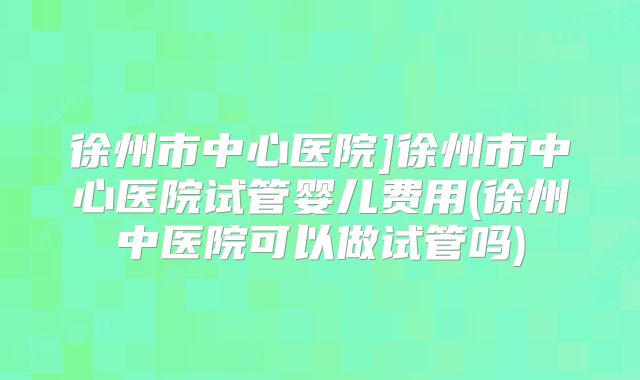 徐州市中心医院]徐州市中心医院试管婴儿费用(徐州中医院可以做试管吗)